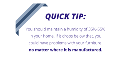 humidity tip that you should maintain a humidity of 35% to 55% in your home because if it drops below that, you could have problems with your furniture no matter where it is manufactured